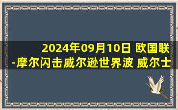 2024年09月10日 欧国联-摩尔闪击威尔逊世界波 威尔士客场2-1黑山